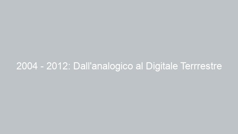 2004 – 2012: Dall’analogico al Digitale Terrrestre