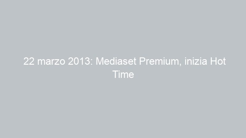 22 marzo 2013: Mediaset Premium, inizia Hot Time