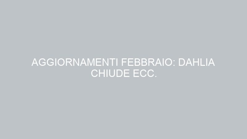AGGIORNAMENTI FEBBRAIO: DAHLIA CHIUDE ECC.