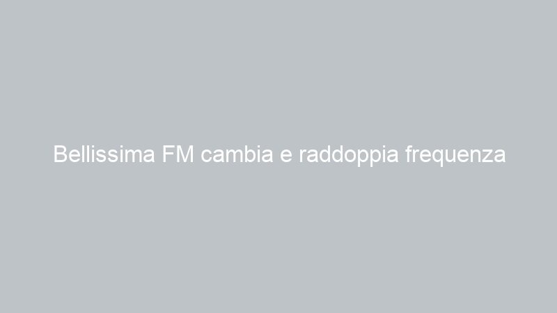 Bellissima FM cambia e raddoppia frequenza