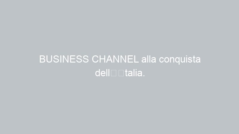 BUSINESS CHANNEL alla conquista dell’Italia.