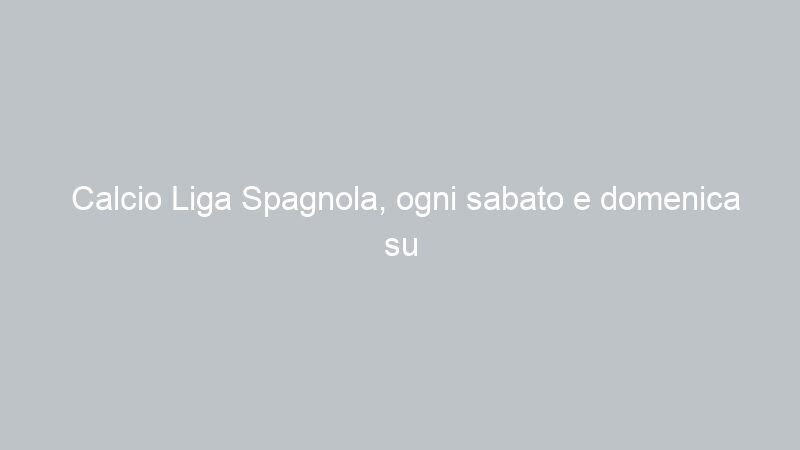 Calcio Liga Spagnola, ogni sabato e domenica su Antenna Sicilia