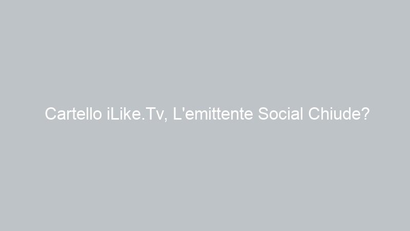 Cartello iLike.Tv, L’emittente Social Chiude?