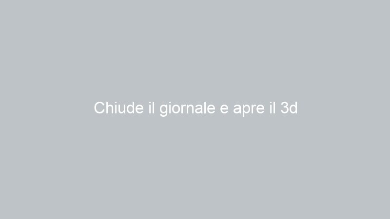 Chiude il giornale e apre il 3d