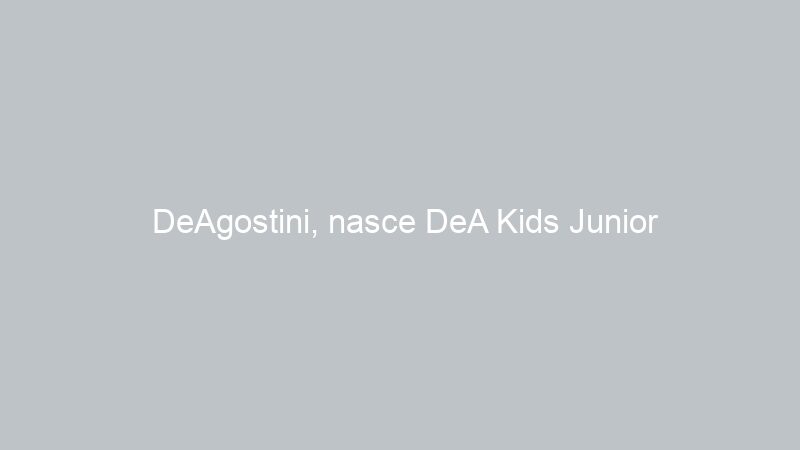 DeAgostini, nasce DeA Kids Junior