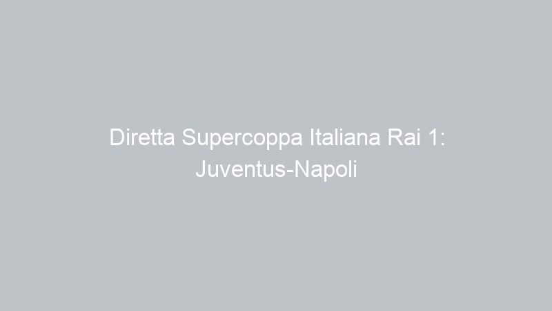 Diretta Supercoppa Italiana Rai 1: Juventus-Napoli