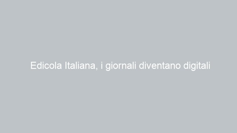 Edicola Italiana, i giornali diventano digitali