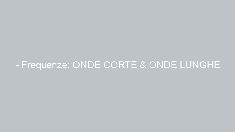 – Frequenze: ONDE CORTE & ONDE LUNGHE