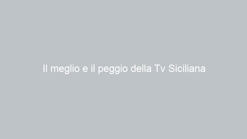 Il meglio e il peggio della Tv Siciliana