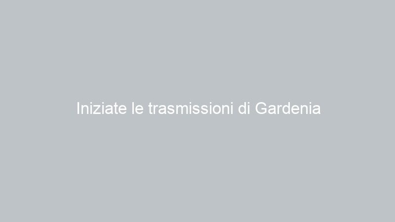 Iniziate le trasmissioni di Gardenia