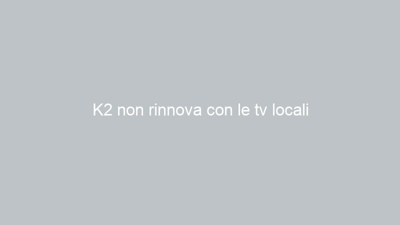 K2 non rinnova con le tv locali