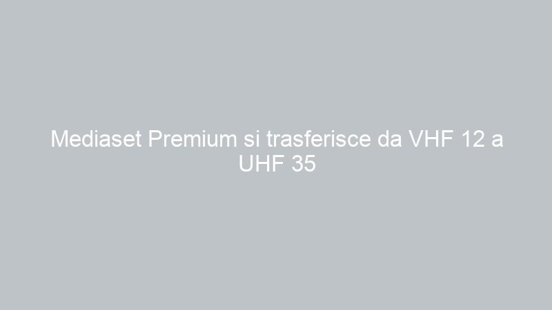 Mediaset Premium si trasferisce da VHF 12 a UHF 35