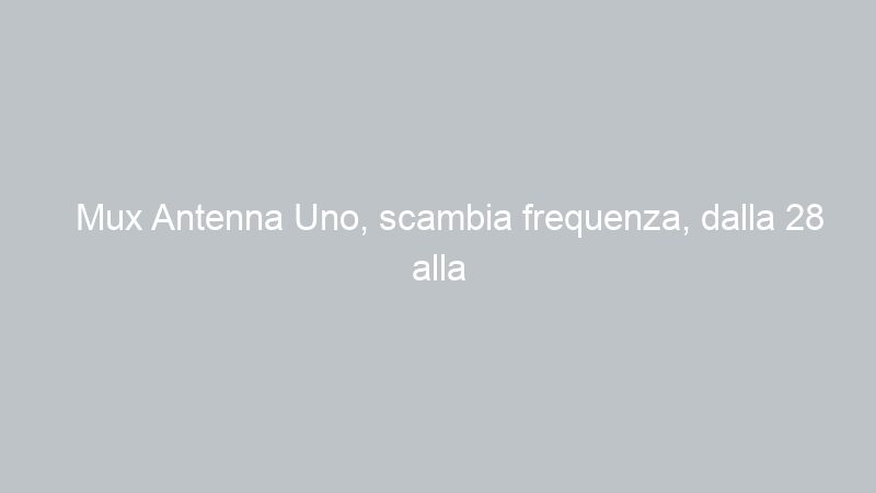 Mux Antenna Uno, scambia frequenza, dalla 28 alla 29