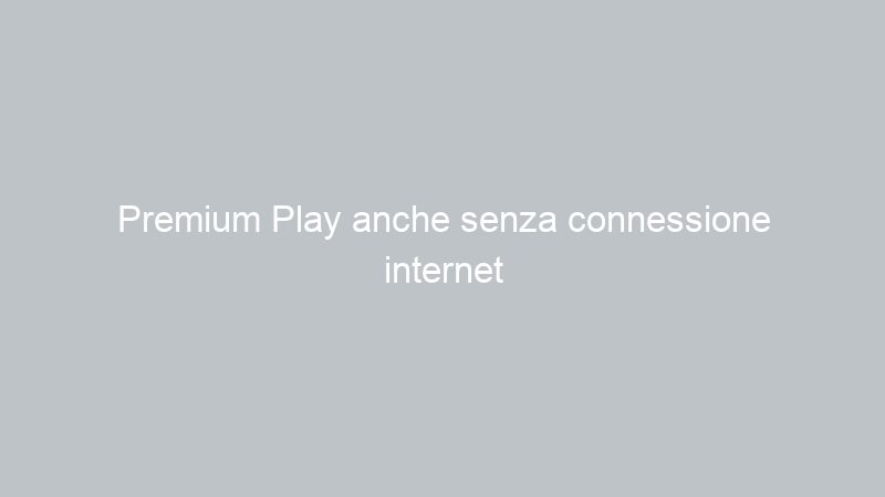 Premium Play anche senza connessione internet