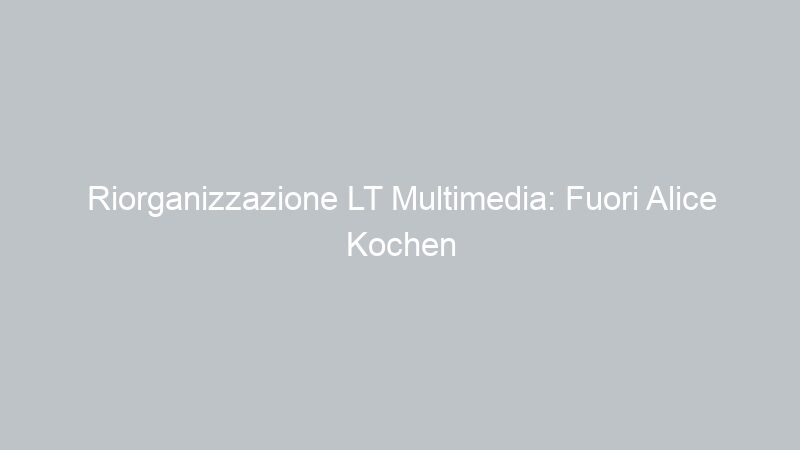 Riorganizzazione LT Multimedia: Fuori Alice Kochen