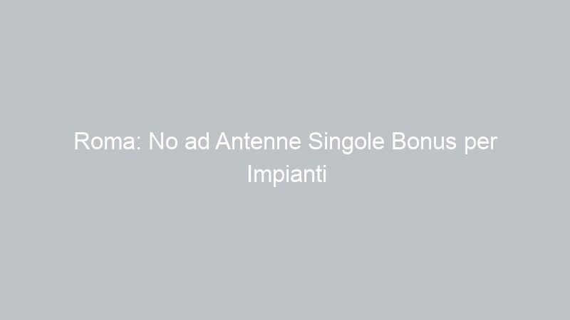 Roma: No ad Antenne Singole Bonus per Impianti Centralizzati