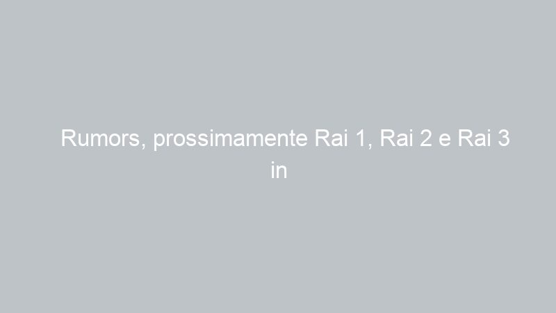 Rumors, prossimamente Rai 1, Rai 2 e Rai 3 in Alta Definizione HD