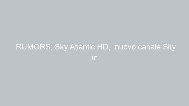 RUMORS: Sky Atlantic HD,  nuovo canale Sky in arrivo a primavera