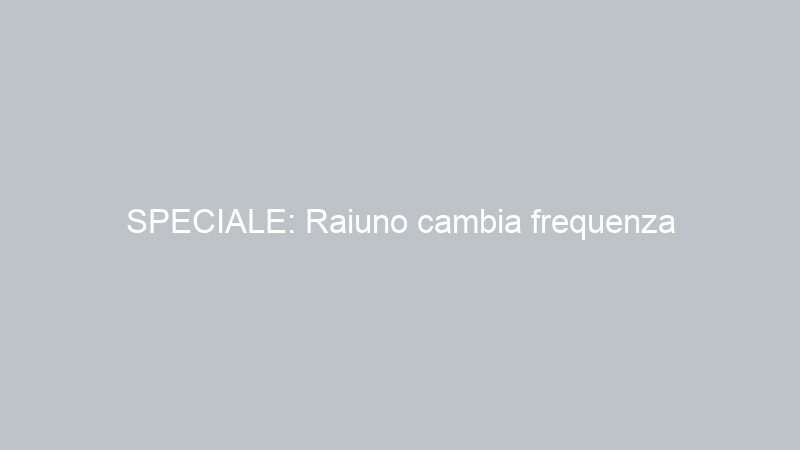 SPECIALE: Raiuno cambia frequenza