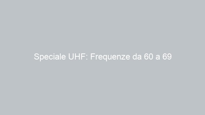 Speciale UHF: Frequenze da 60 a 69