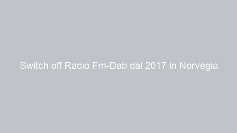 Switch off Radio Fm-Dab dal 2017 in Norvegia
