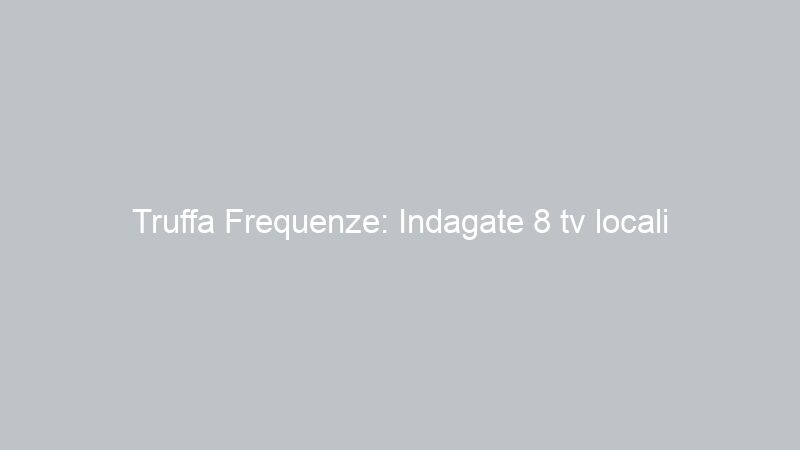 Truffa Frequenze: Indagate 8 tv locali