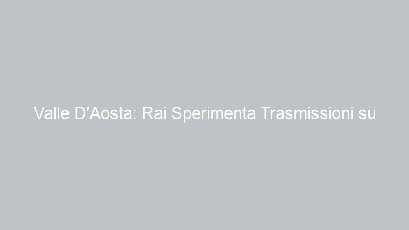 Valle D’Aosta: Rai Sperimenta Trasmissioni su Rete 4G